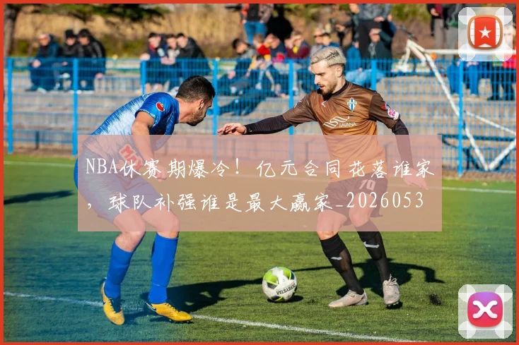 NBA休赛期爆冷!亿元合同花落谁家,球队补强谁是最大赢家_20260530143604_20260702045045