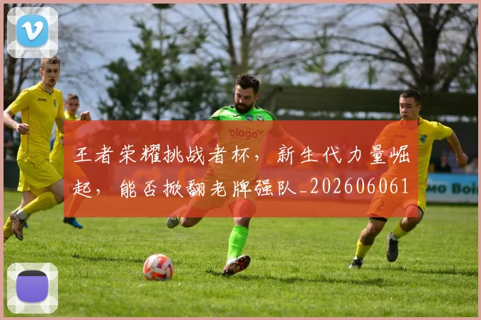 王者荣耀挑战者杯,新生代力量崛起,能否掀翻老牌强队_20260606150106