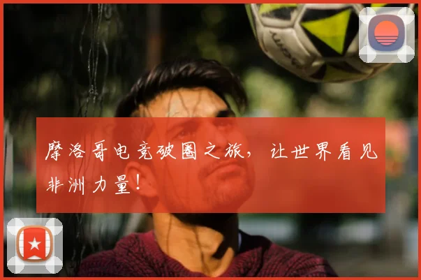 摩洛哥电竞破圈之旅，让世界看见非洲力量！