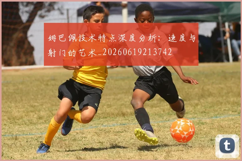 姆巴佩技术特点深度分析:速度与射门的艺术_20260619213742