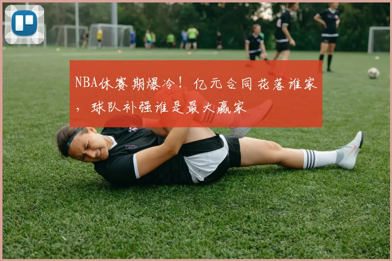 NBA休赛期爆冷！亿元合同花落谁家，球队补强谁是最大赢家