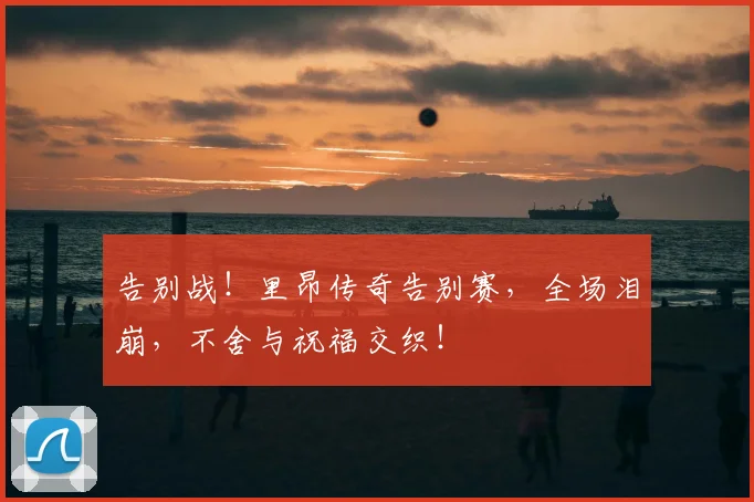 告别战！里昂传奇告别赛，全场泪崩，不舍与祝福交织！