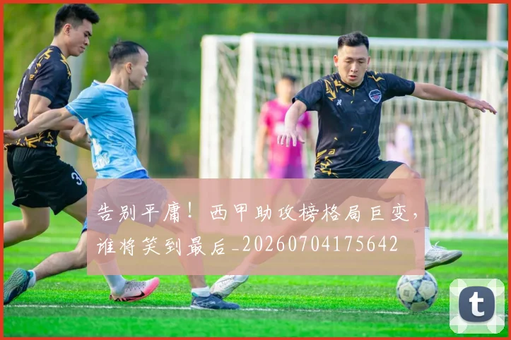告别平庸!西甲助攻榜格局巨变,谁将笑到最后_20260704175642