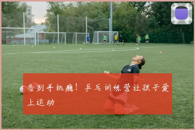 告别手机瘾!乒乓训练营让孩子爱上运动