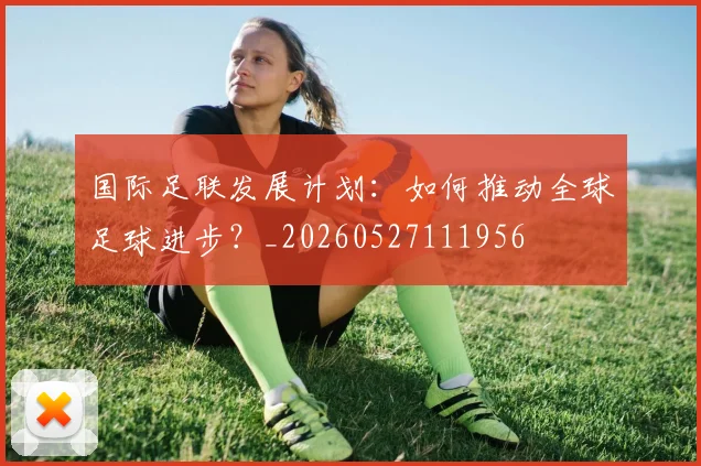 国际足联发展计划:如何推动全球足球进步?_20260527111956
