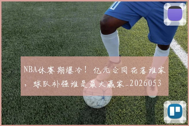 NBA休赛期爆冷！亿元合同花落谁家，球队补强谁是最大赢家_20260530143604_20260702045045