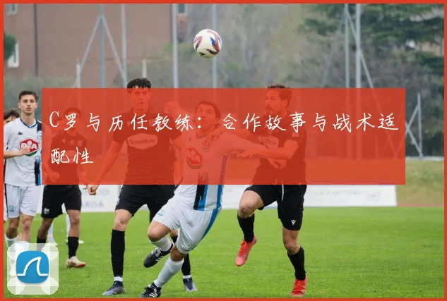 C罗与历任教练：合作故事与战术适配性