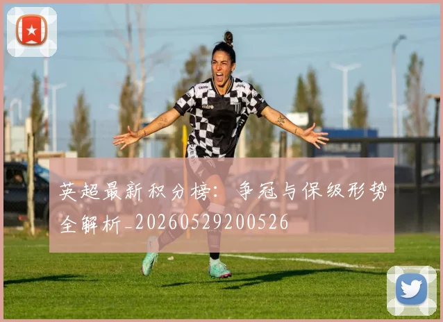 英超最新积分榜：争冠与保级形势全解析_20260529200526