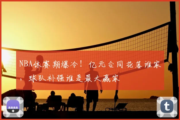 NBA休赛期爆冷！亿元合同花落谁家，球队补强谁是最大赢家