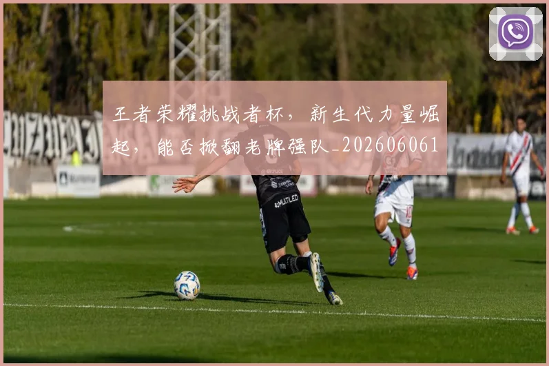 王者荣耀挑战者杯，新生代力量崛起，能否掀翻老牌强队_20260606150106
