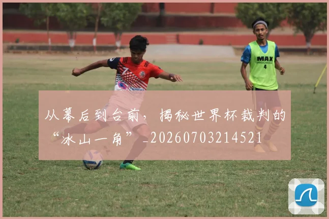 从幕后到台前，揭秘世界杯裁判的“冰山一角”_20260703214521
